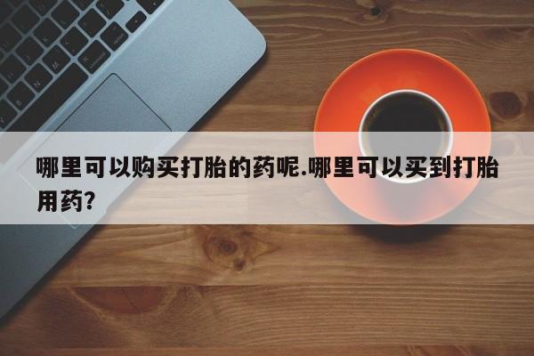 私人诊所买打胎药哪里可以购买打胎的药呢.哪里可以买到打胎用药？