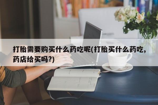 私人诊所买打胎药打胎需要购买什么药吃呢(打胎买什么药吃,药店给买吗?)